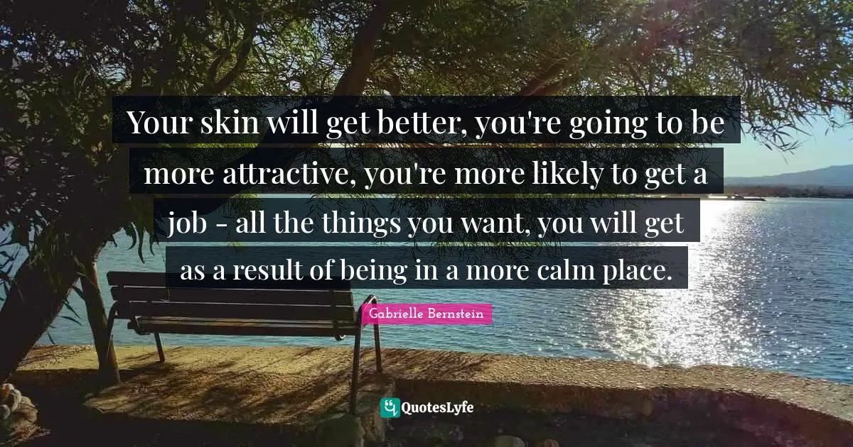 Your skin will get better, you're going to be more attractive, you're more likely to get a job - all the things you want, you will get as a result of being in a more calm place.