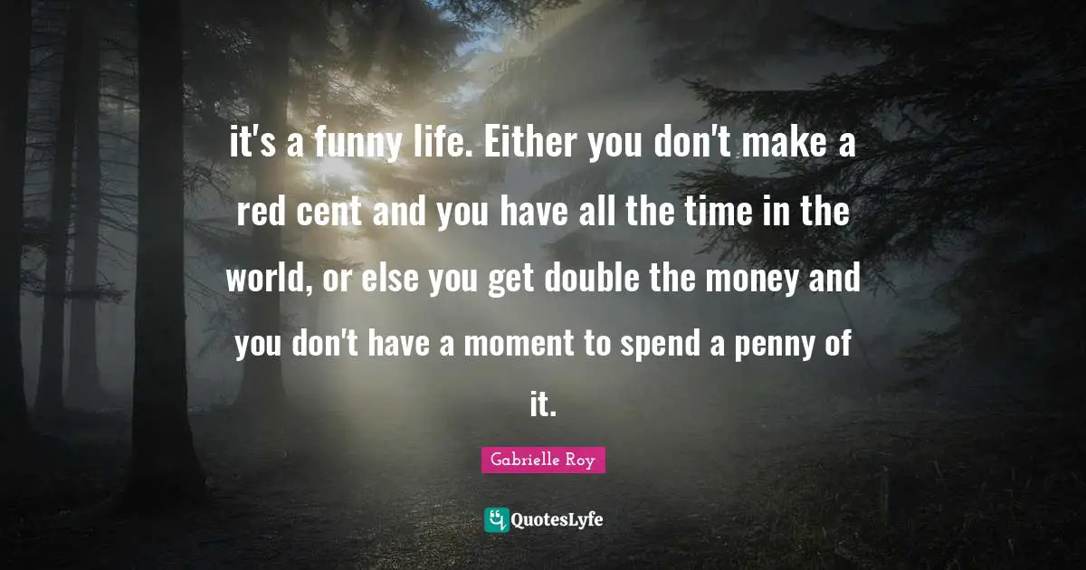 it's a funny life. Either you don't make a red cent and you have all the time in the world, or else you get double the money and you don't have a moment to spend a penny of it.