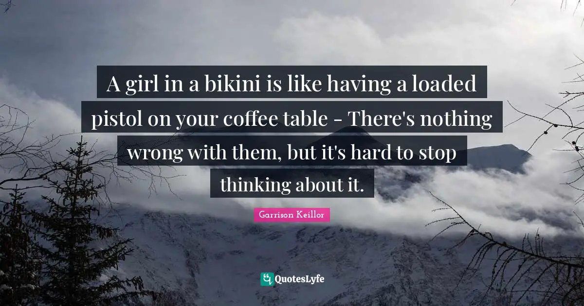 Garrison Keillor Quotes: "A girl in a bikini is like having a loaded pistol on your coffee table - There's nothing wrong with them, but it's hard to stop thinking about it."