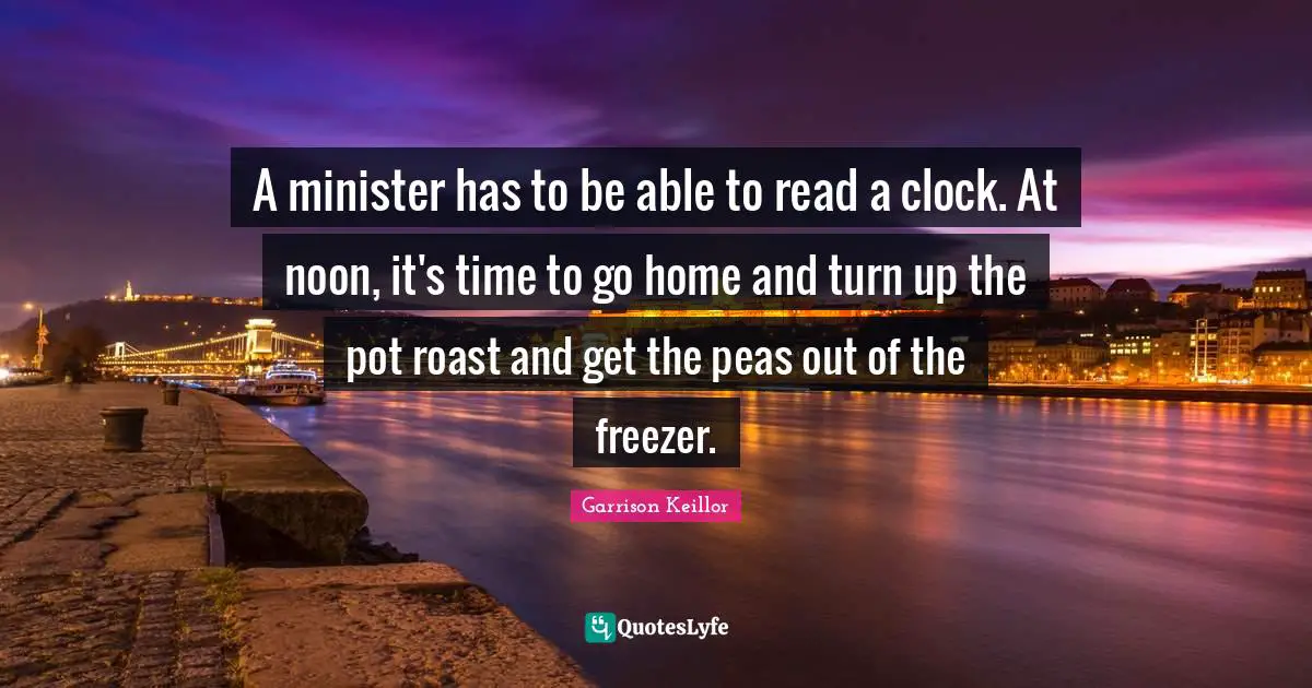 Garrison Keillor Quotes: "A minister has to be able to read a clock. At noon, it's time to go home and turn up the pot roast and get the peas out of the freezer."
