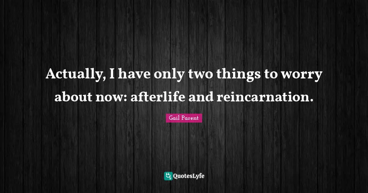 Actually, I have only two things to worry about now: afterlife and reincarnation.