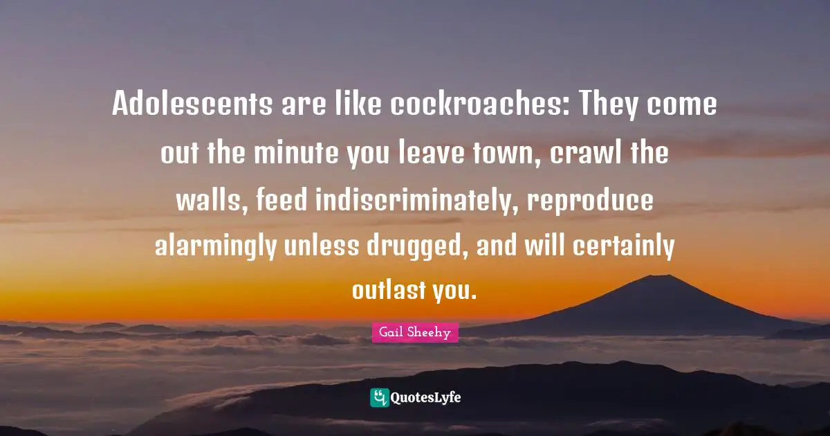 Adolescents are like cockroaches: They come out the minute you leave town, crawl the walls, feed indiscriminately, reproduce alarmingly unless drugged, and will certainly outlast you.