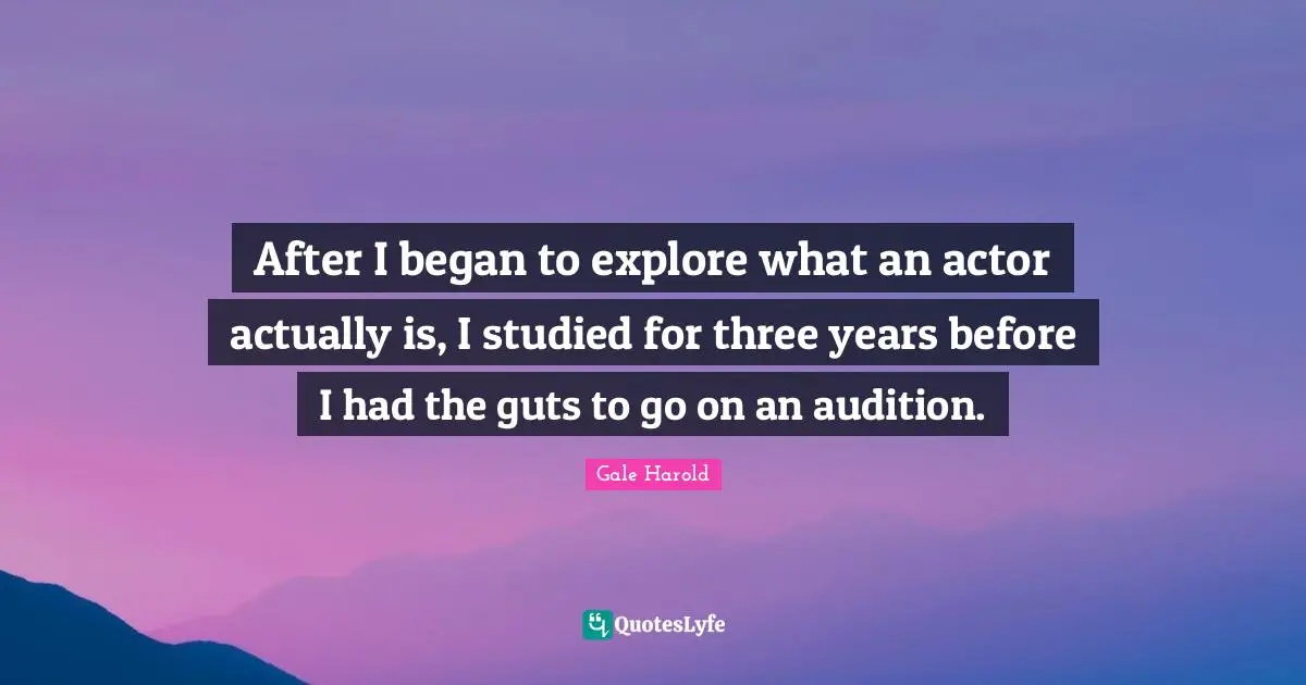 After I began to explore what an actor actually is, I studied for three years before I had the guts to go on an audition.