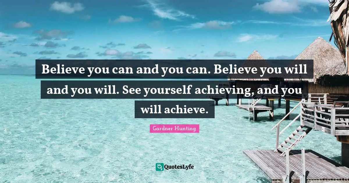 Believe you can and you can. Believe you will and you will. See yourself achieving, and you will achieve.