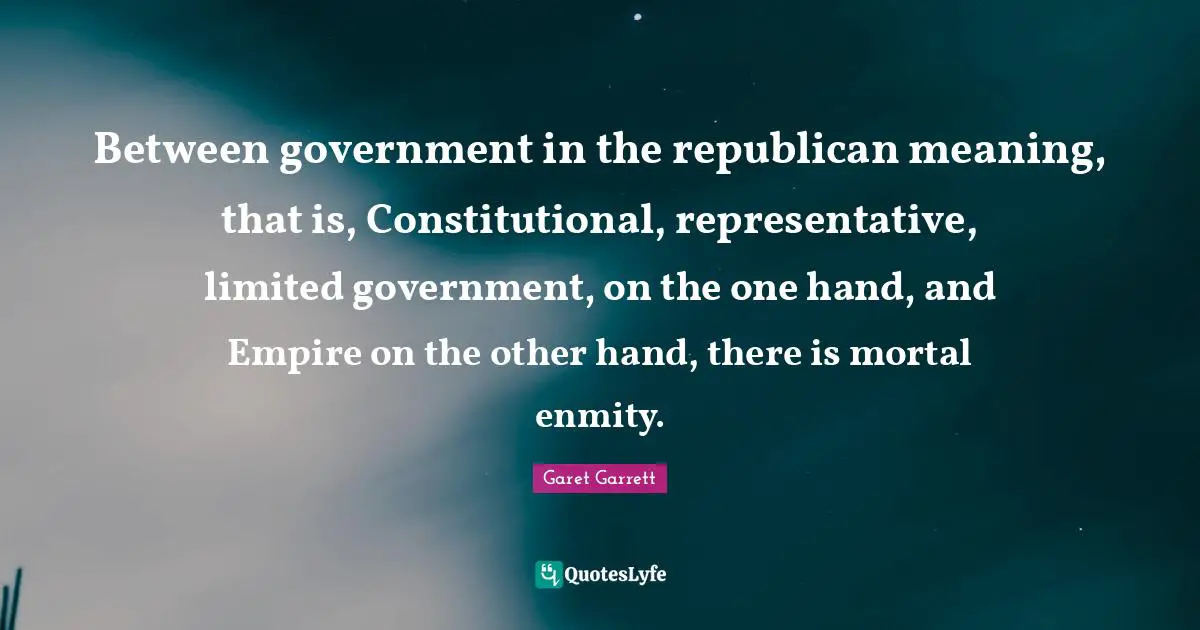 Garet Garrett Quotes: "Between government in the republican meaning, that is, Constitutional, representative, limited government, on the one hand, and Empire on the other hand, there is mortal enmity."