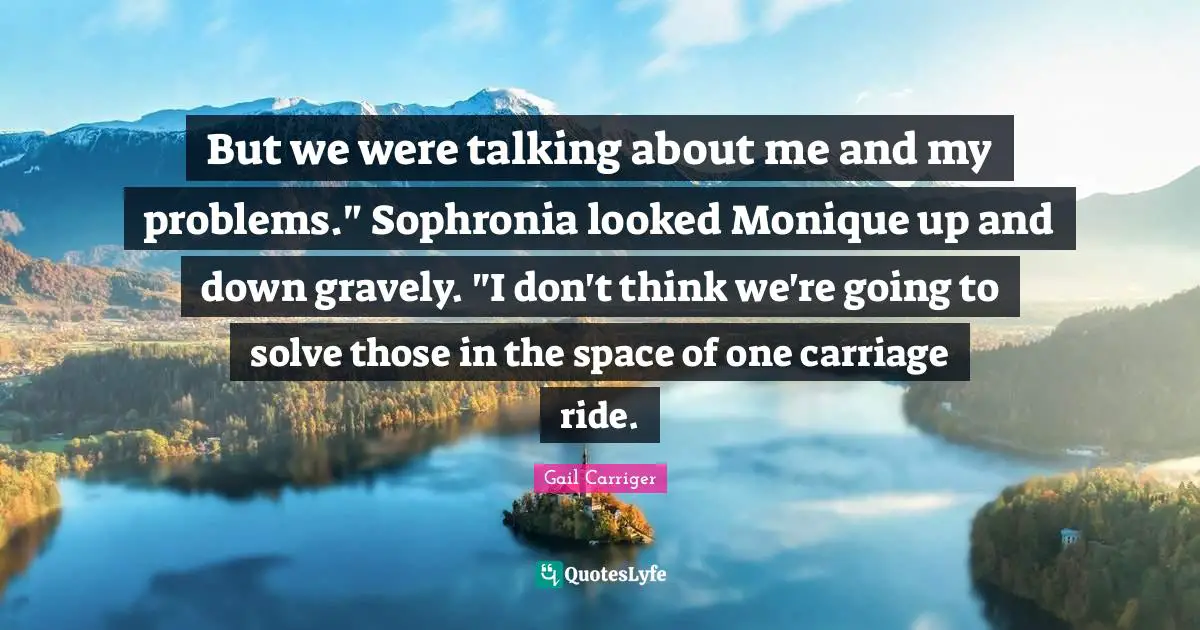 Gail Carriger Quotes: "But we were talking about me and my problems." Sophronia looked Monique up and down gravely. "I don't think we're going to solve those in the space of one carriage ride."