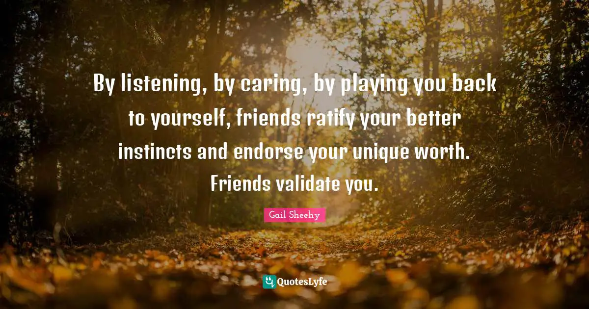 By listening, by caring, by playing you back to yourself, friends ratify your better instincts and endorse your unique worth. Friends validate you.