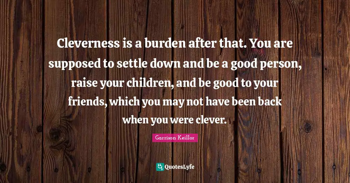 Cleverness is a burden after that. You are supposed to settle down and be a good person, raise your children, and be good to your friends, which you may not have been back when you were clever.