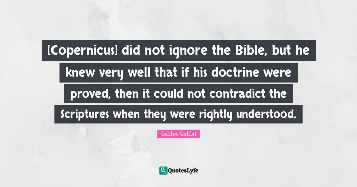 Galileo Galilei Quotes: "[Copernicus] did not ignore the Bible, but he knew very well that if his doctrine were proved, then it could not contradict the Scriptures when they were rightly understood."