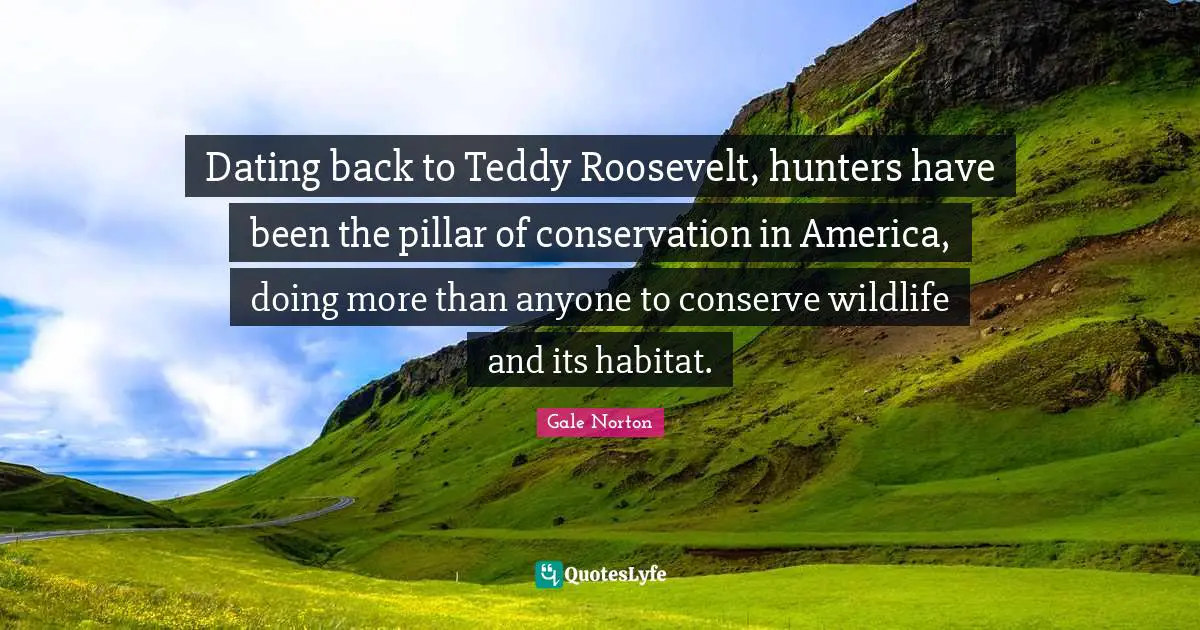 Habitat Quotes: "Dating back to Teddy Roosevelt, hunters have been the pillar of conservation in America, doing more than anyone to conserve wildlife and its habitat."