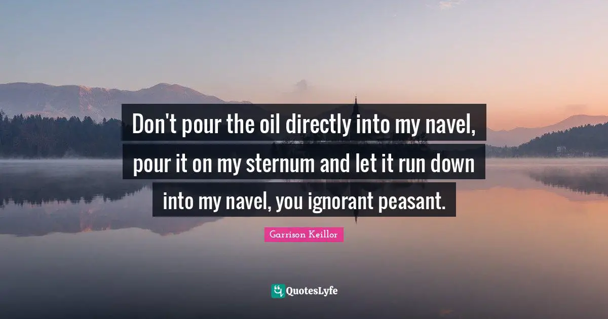Don't pour the oil directly into my navel, pour it on my sternum and let it run down into my navel, you ignorant peasant.