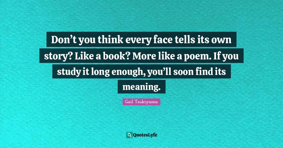 Don’t you think every face tells its own story? Like a book? More like a poem. If you study it long enough, you’ll soon find its meaning.