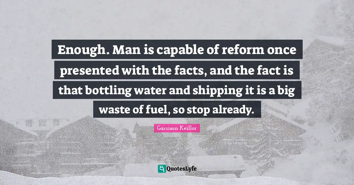 Enough. Man is capable of reform once presented with the facts, and the fact is that bottling water and shipping it is a big waste of fuel, so stop already.