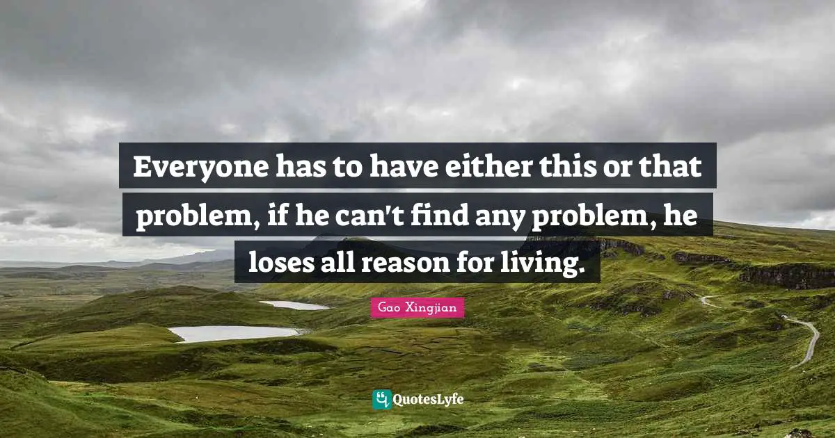 Everyone has to have either this or that problem, if he can't find any problem, he loses all reason for living.