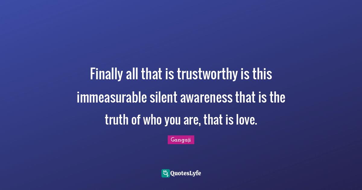 Gangaji Quotes: "Finally all that is trustworthy is this immeasurable silent awareness that is the truth of who you are, that is love."