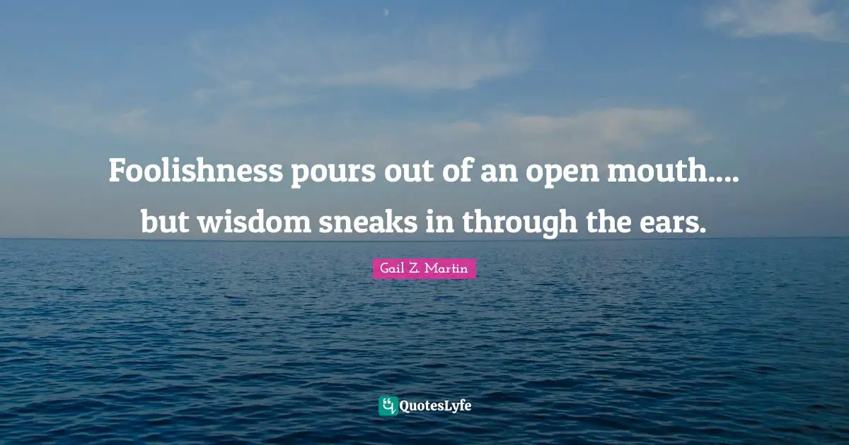 Foolishness pours out of an open mouth.... but wisdom sneaks in through the ears.
