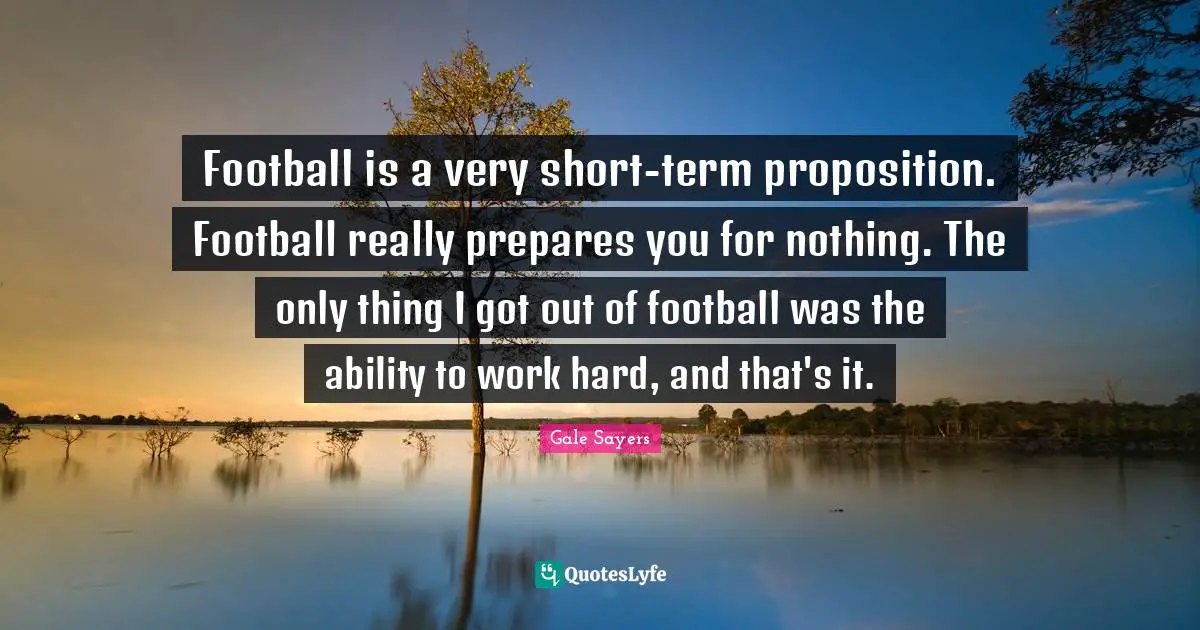 Gale Sayers Quotes: "Football is a very short-term proposition. Football really prepares you for nothing. The only thing I got out of football was the ability to work hard, and that's it."