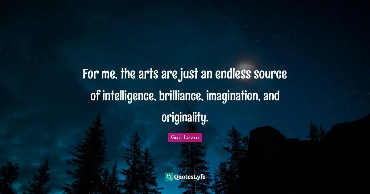 For me, the arts are just an endless source of intelligence, brilliance, imagination, and originality.