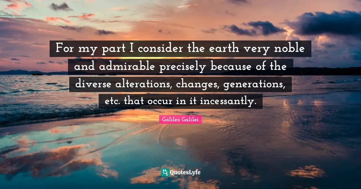 Galileo Galilei Quotes: "For my part I consider the earth very noble and admirable precisely because of the diverse alterations, changes, generations, etc. that occur in it incessantly."
