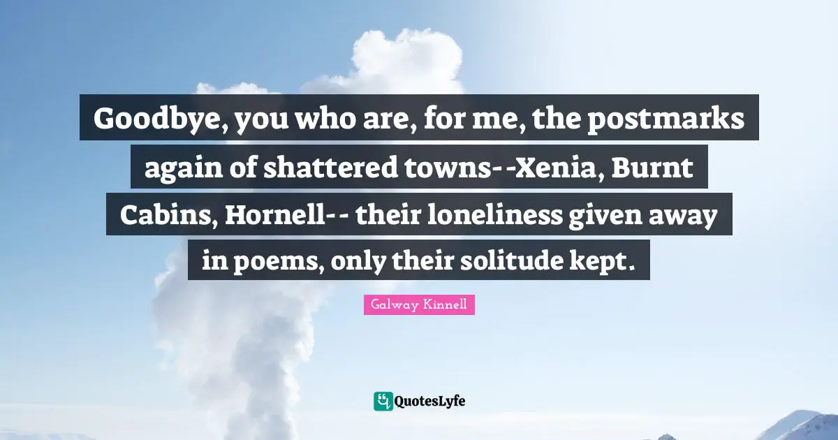Goodbye, you who are, for me, the postmarks again of shattered towns--Xenia, Burnt Cabins, Hornell-- their loneliness given away in poems, only their solitude kept.