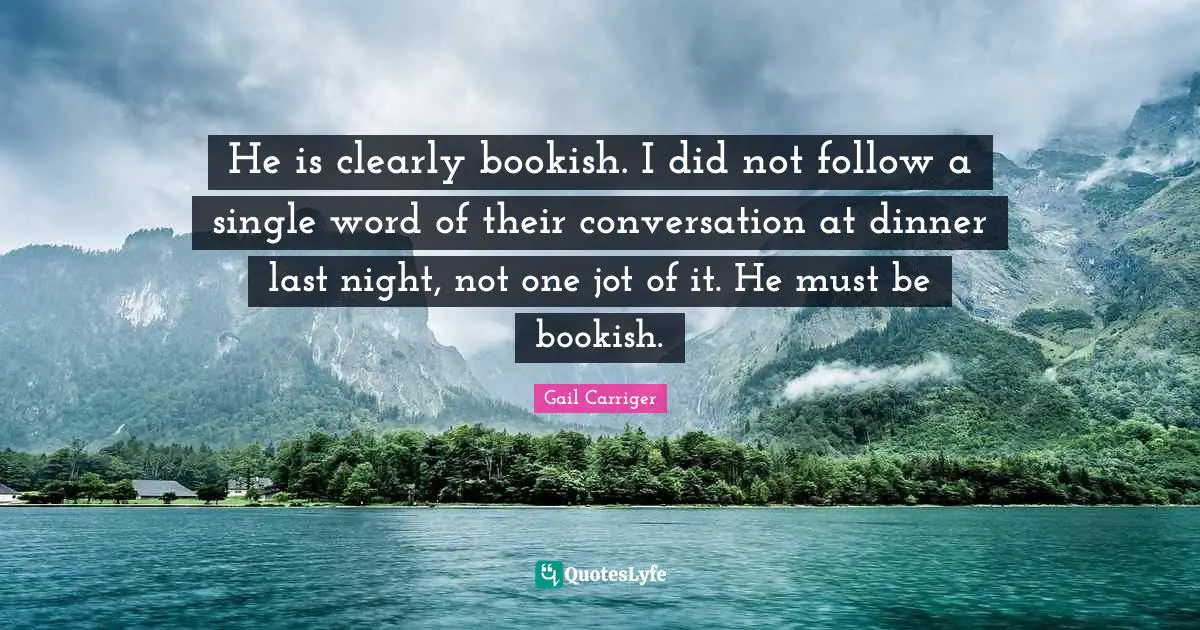 He is clearly bookish. I did not follow a single word of their conversation at dinner last night, not one jot of it. He must be bookish.