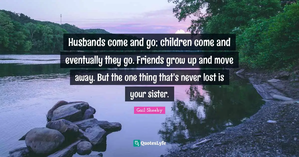 Husbands come and go; children come and eventually they go. Friends grow up and move away. But the one thing that's never lost is your sister.