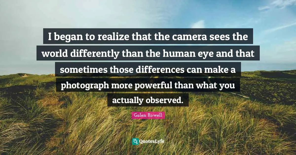 Galen Rowell Quotes: "I began to realize that the camera sees the world differently than the human eye and that sometimes those differences can make a photograph more powerful than what you actually observed."