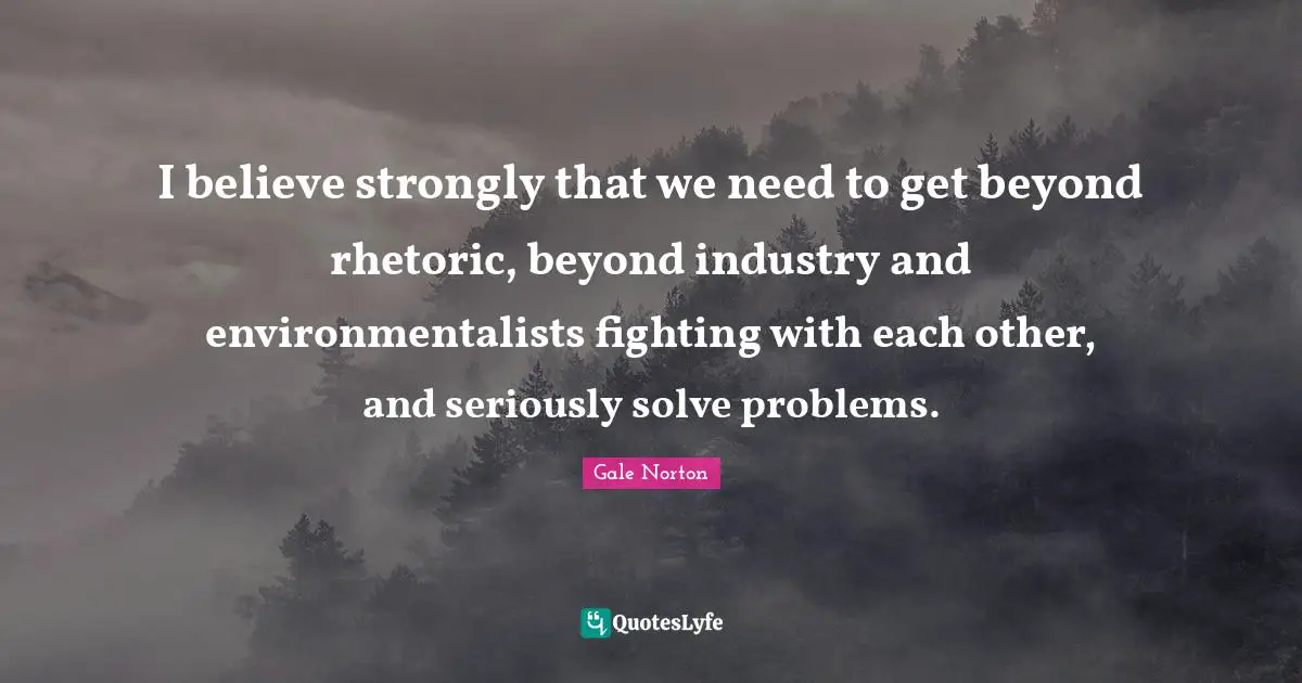 I believe strongly that we need to get beyond rhetoric, beyond industry and environmentalists fighting with each other, and seriously solve problems.