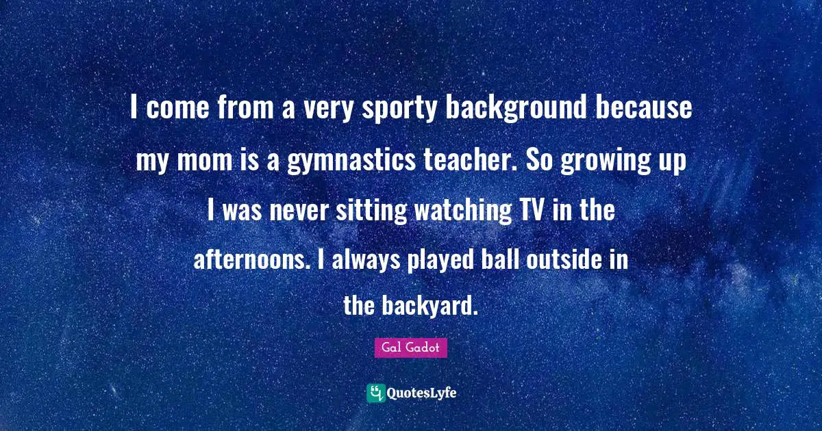 Gal Gadot Quotes: "I come from a very sporty background because my mom is a gymnastics teacher. So growing up I was never sitting watching TV in the afternoons. I always played ball outside in the backyard."
