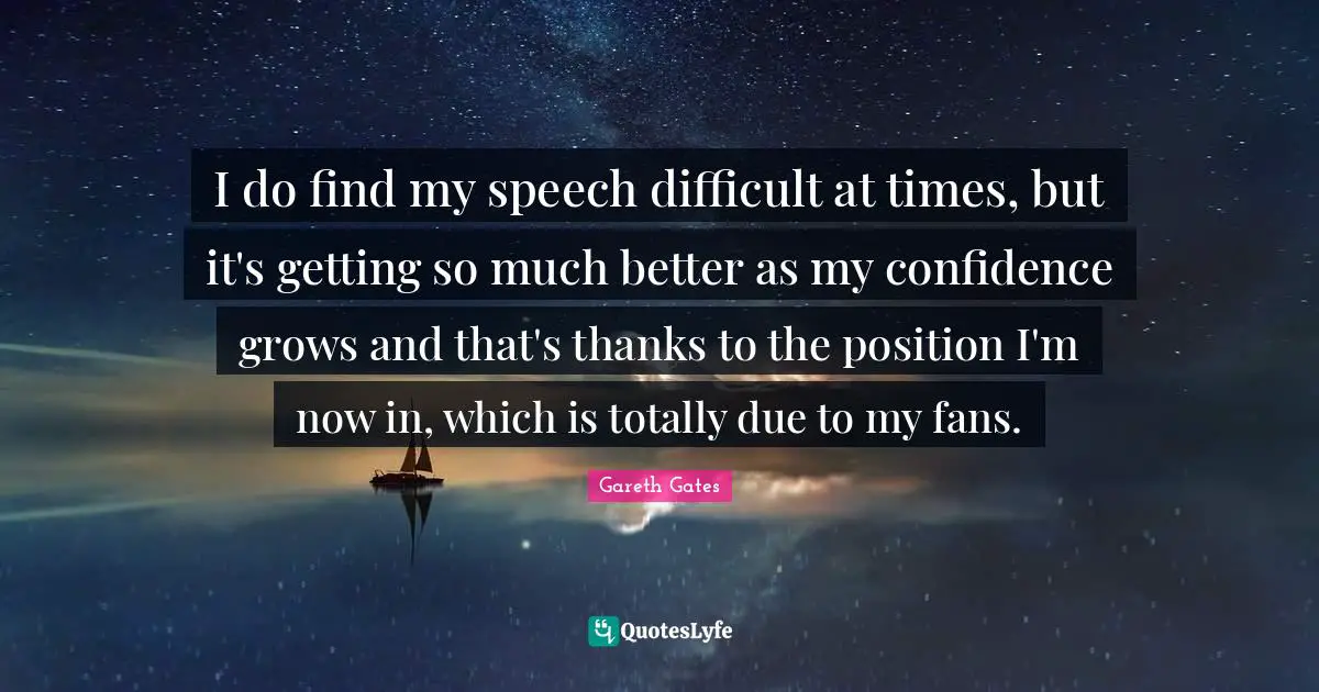 I do find my speech difficult at times, but it's getting so much better as my confidence grows and that's thanks to the position I'm now in, which is totally due to my fans.