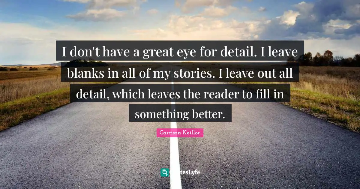 I don't have a great eye for detail. I leave blanks in all of my stories. I leave out all detail, which leaves the reader to fill in something better.