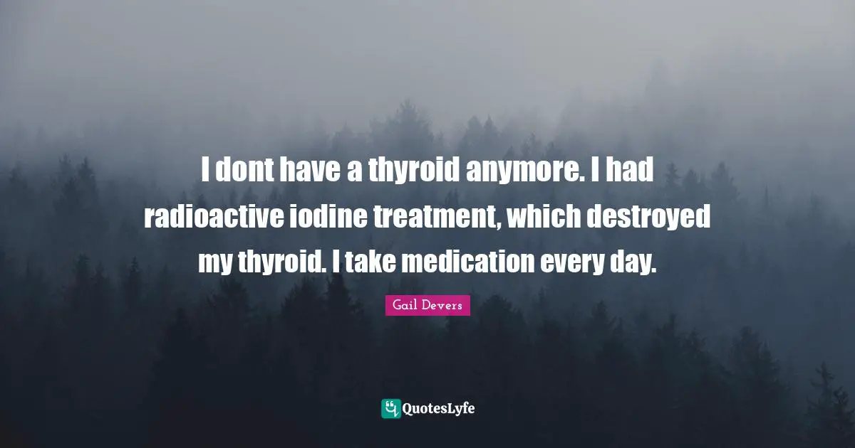 I dont have a thyroid anymore. I had radioactive iodine treatment, which destroyed my thyroid. I take medication every day.