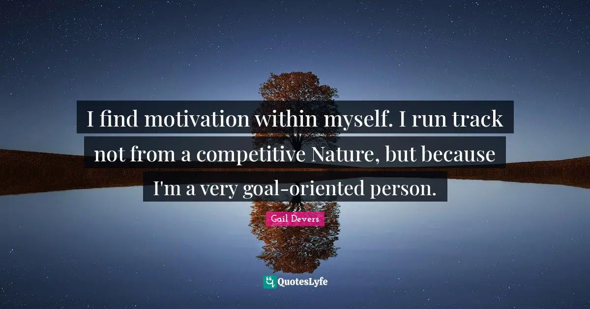 I find motivation within myself. I run track not from a competitive Nature, but because I'm a very goal-oriented person.