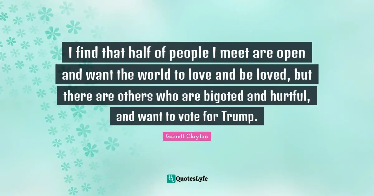 I find that half of people I meet are open and want the world to love and be loved, but there are others who are bigoted and hurtful, and want to vote for Trump.