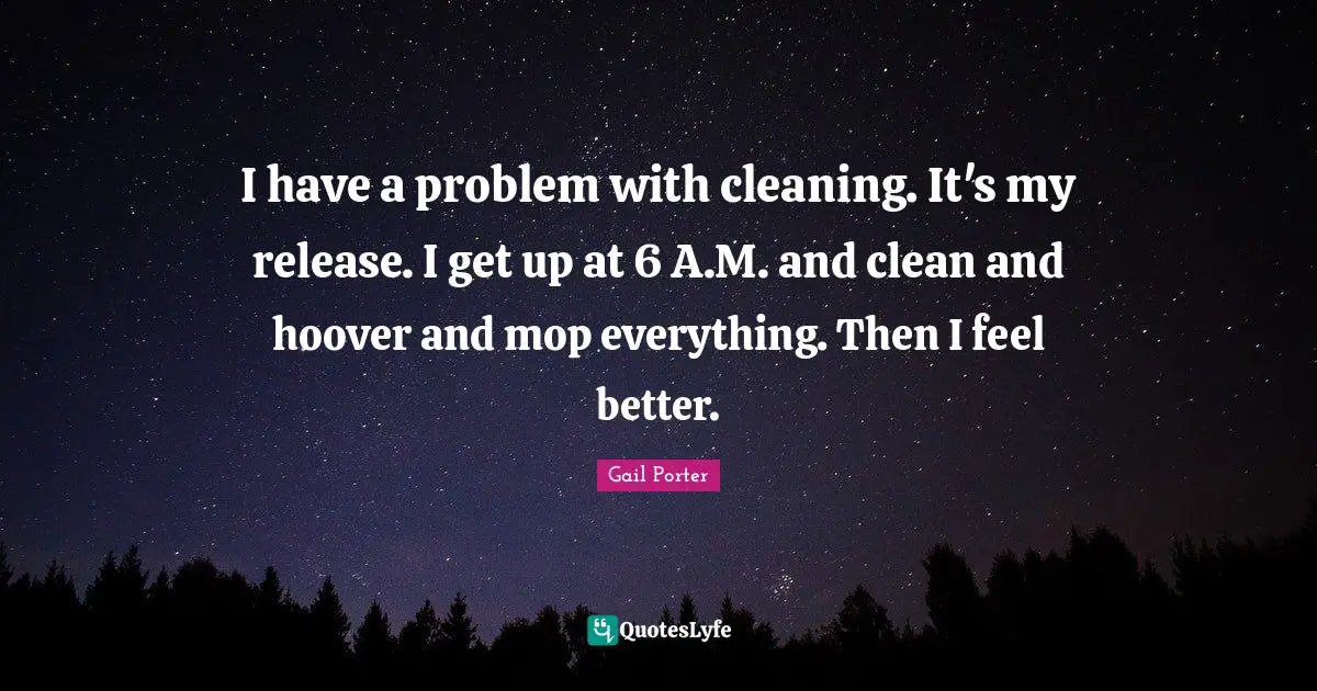 I have a problem with cleaning. It's my release. I get up at 6 A.M. and clean and hoover and mop everything. Then I feel better.