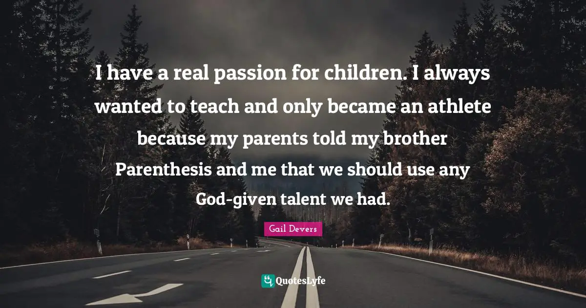 I have a real passion for children. I always wanted to teach and only became an athlete because my parents told my brother Parenthesis and me that we should use any God-given talent we had.