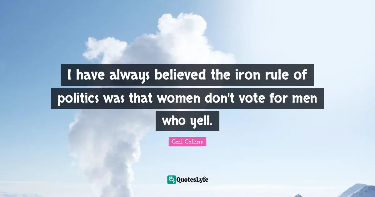 I have always believed the iron rule of politics was that women don't vote for men who yell.