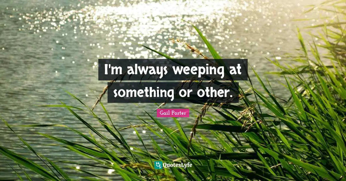 I'm always weeping at something or other.