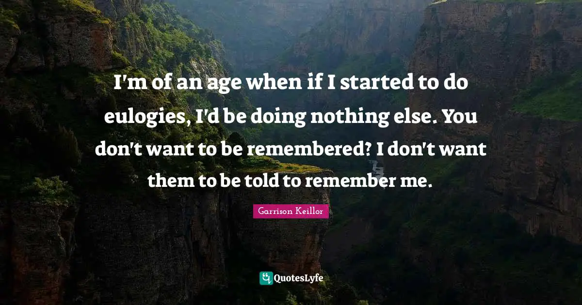I'm of an age when if I started to do eulogies, I'd be doing nothing else. You don't want to be remembered? I don't want them to be told to remember me.