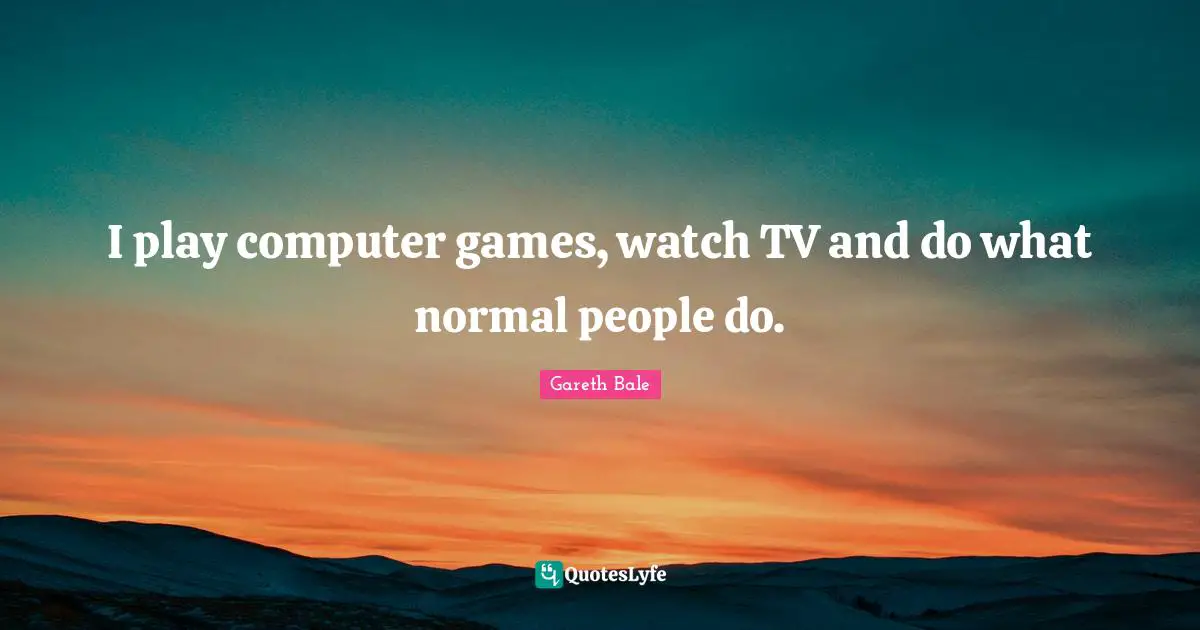 I play computer games, watch TV and do what normal people do.
