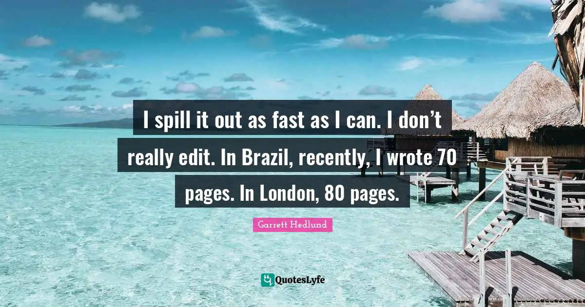 I spill it out as fast as I can. I don’t really edit. In Brazil, recently, I wrote 70 pages. In London, 80 pages.