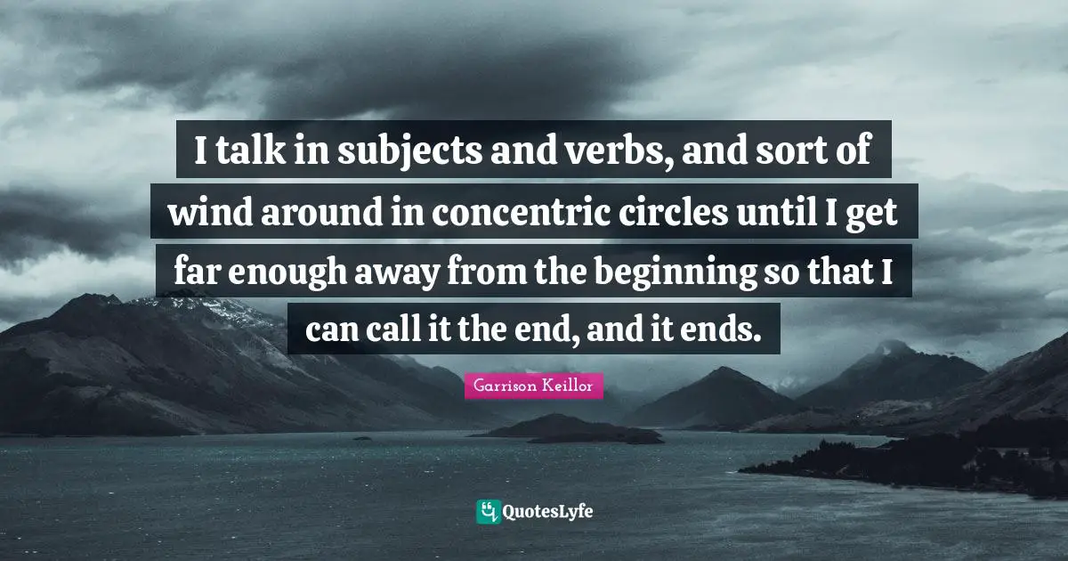 I talk in subjects and verbs, and sort of wind around in concentric circles until I get far enough away from the beginning so that I can call it the end, and it ends.
