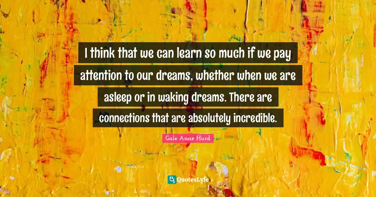 I think that we can learn so much if we pay attention to our dreams, whether when we are asleep or in waking dreams. There are connections that are absolutely incredible.