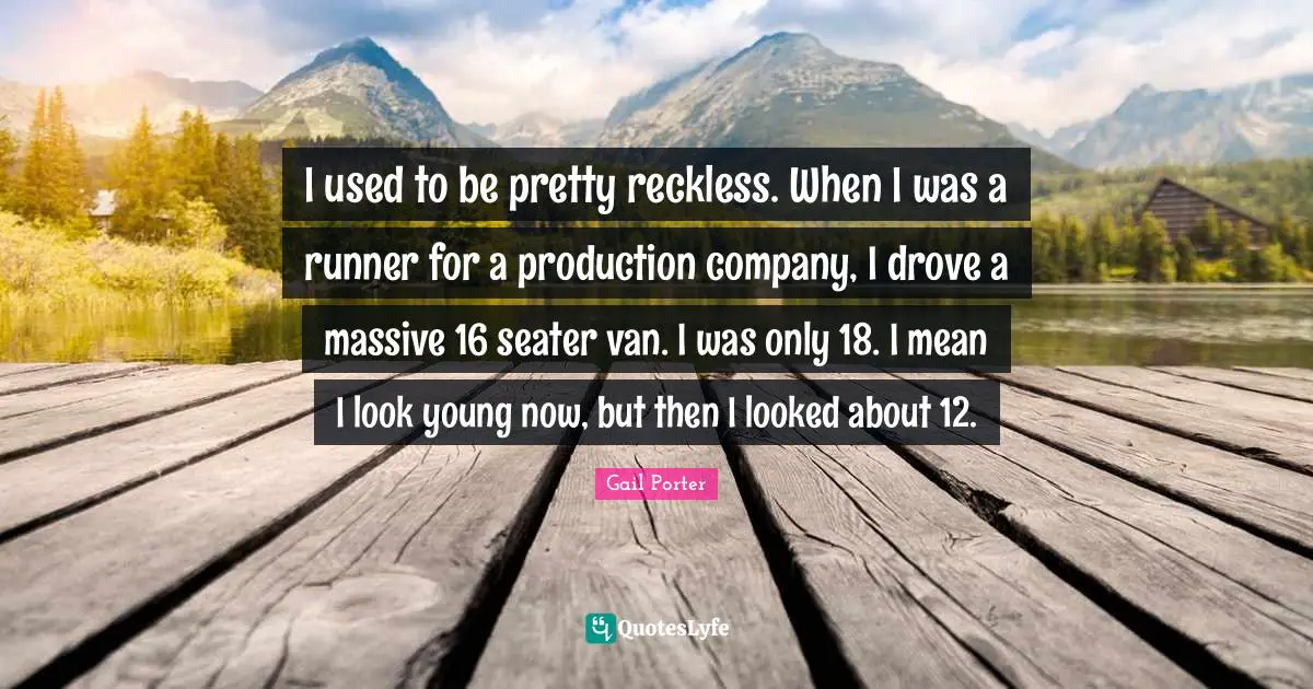 I used to be pretty reckless. When I was a runner for a production company, I drove a massive 16 seater van. I was only 18. I mean I look young now, but then I looked about 12.