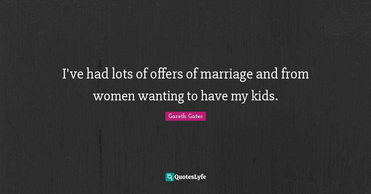 I've had lots of offers of marriage and from women wanting to have my kids.