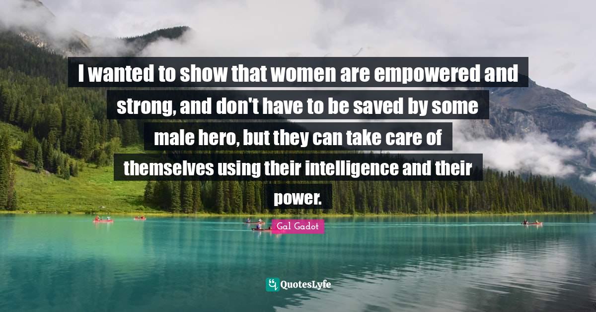 Take Care Quotes: "I wanted to show that women are empowered and strong, and don't have to be saved by some male hero, but they can take care of themselves using their intelligence and their power."