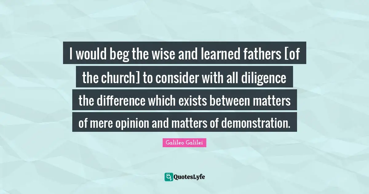 Galileo Galilei Quotes: "I would beg the wise and learned fathers [of the church] to consider with all diligence the difference which exists between matters of mere opinion and matters of demonstration."
