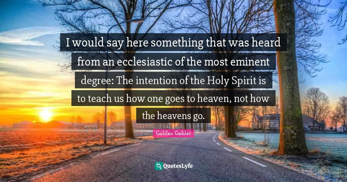 Galileo Galilei Quotes: "I would say here something that was heard from an ecclesiastic of the most eminent degree: The intention of the Holy Spirit is to teach us how one goes to heaven, not how the heavens go."