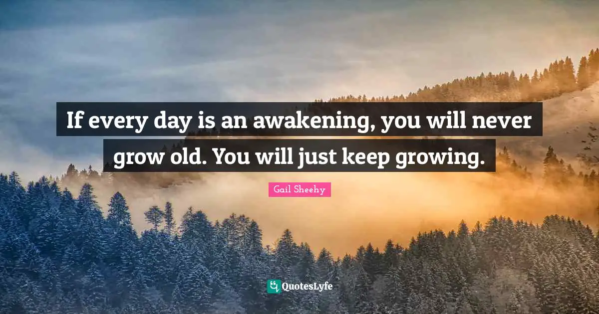 If every day is an awakening, you will never grow old. You will just keep growing.