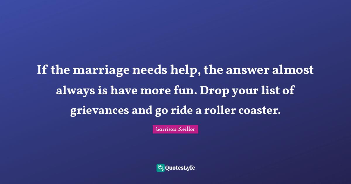 If the marriage needs help, the answer almost always is have more fun. Drop your list of grievances and go ride a roller coaster.